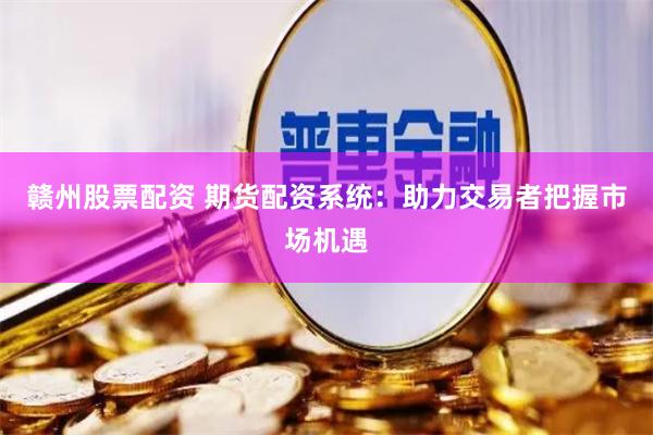 赣州股票配资 期货配资系统：助力交易者把握市场机遇