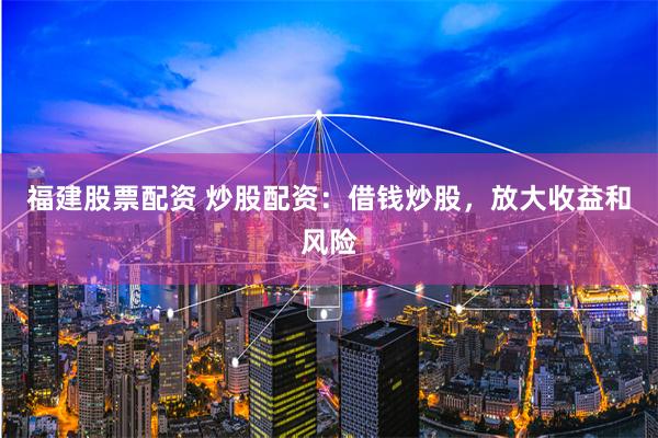 福建股票配资 炒股配资：借钱炒股，放大收益和风险